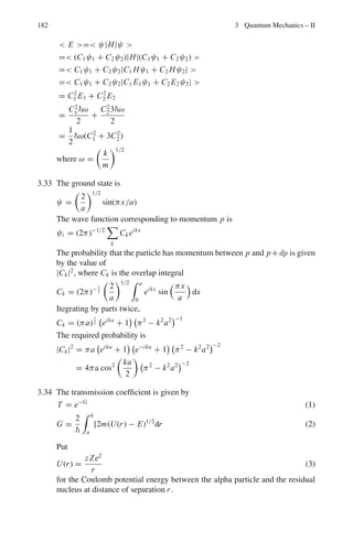 3.2 Problems 149
3.2.6 Angular Momentum
3.77 Given that L = r × p, show that [Lx , Ly] = iLz
3.78 The spin wave function of two electrons is (x ↑ x ↓ –x ↓ x ↑)/
√
2. What is
the eigen value of S1.S2? S1 and S2 are spin operators of 1 and 2 electrons
3.79 Show that for proton – neutron system
σp.σn = −3 for singlet state
= 1 for triplet state
3.80 Write down an expression for the z-component of angular momentum, Lz, of a
particle moving in the (x, y) plane in terms of its linear momentum components
px and py.
Using the operator correspondence px = −i
∂
∂x
etc., show that
Lz = −i

x
∂
∂y
− y
∂
∂x

Hence show that Lz = −i
∂
∂ϕ
, where the coordinates (x,y) and (r, ϕ) are
related in the usual way.
Assuming that the wavefunction for this particle can be written in the form
ψ(r, ϕ) = R(r)Φ(ϕ) show that the z-component of angular momentum is
quantized with eigen value , where m is an integer.
3.81 Show that the operators Lx and Ly in the spherical polar coordinates are
given by
Lx
i
= sin ϕ
∂
∂θ
+ cot θ cos ϕ
∂
∂ϕ
Ly
i
= − cos ϕ
∂
∂θ
+ cot θ sin ϕ
∂
∂ϕ
3.82 Using the commutator [Lx , Ly] = i Lz, and its cyclic variants, prove that
total angular momentum squared and the individual components of angular
momentum commute, i.e [L2
, Lx ] = 0 etc.
3.83 Show that in the spherical polar coordinates
L2
(i)2
=
∂2
∂θ2
+

1
sin2
θ

∂2
∂ϕ2
+ cot θ
∂
∂θ
And show that in the expression for ∇2
in spherical polar coordinates the
angular terms are proportional to L2
.
3.84 (a) Obtain the angular momentum matrices for j = 1/2 particles
(b) Hence Obtain the matrix for J2
.
 