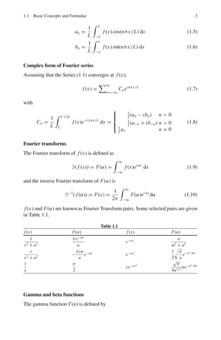 1.1 Basic Concepts and Formulae 3
an =
1
L
 L
−L
f (x) cos(nπx/L) dx (1.5)
bn =
1
L
 L
−L
f (x) sin(nπx/L) dx (1.6)
Complex form of Fourier series
Assuming that the Series (1.1) converges at f (x),
f (x) =
∞
n=−∞
Cneinπx/L
(1.7)
with
Cn =
1
L
 C+2L
C
f (x)e−iπnx/L
dx =
⎧
⎪
⎨
⎪
⎩
1
2
(an − ibn) n  0
1
2
(a−n + ib−n) n  0
1
2
ao n = 0
(1.8)
Fourier transforms
The Fourier transform of f (x) is defined as
( f (x)) = F(α) =
 ∞
−∞
f (x)eiαx
dx (1.9)
and the inverse Fourier transform of F(α) is
−1
( f (α)) = F(x) =
1
2π
 ∞
−∞
F(α)ei∝x
dα (1.10)
f (x) and F(α) are known as Fourier Transform pairs. Some selected pairs are given
in Table 1.1.
Table 1.1
f (x) F(α) f (x) F(α)
1
x2 + a2
πe−aα
a
e−ax a
α2 + a2
x
x2 + a2
−
πiα
a
e−aα
e−ax2 1
2
 