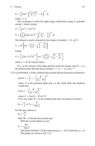 150 3 Quantum Mechanics – II
3.85 (a) Obtain the angular momentum matrices for j = 1
(b) Hence obtain the matrix for J2
.
3.86 Two angular momenta with j1 = 1 and j2 = 1/2 are vectorially added, obtain
the Clebsch – Gordan coefficients.
3.87 The wave function of a particle in a spherically symmetric potential is
Ψ (x, y, z) = C (xy + yz + zx)e−αr2
Show that the probability is zero for the angular momentum l = 0 and l = 1
and that it is unity for l = 2
3.88 Show that the states specified by the wave-functions
ψ1 = (x + iy) f (r)
ψ2 = zf (r)
ψ3 = (x − iy) f (r)
are eigen states of the z-component of angular momentum and obtain the cor-
responding eigen values.
[Adapted from the University of Manchester 1959]
3.89 The Schrodinger wave function for a stationary state of an atom is
ψ = Af (r) sin θ cos θeiϕ
where (r, θ, ϕ) are spherical polar coordinates. Find (a) the z component of the
angular momentum of the atom (b) the square of the total angular momentum
of the atom. (You may use the following transformations from Cartesian to
spherical polar coordinates
x
∂
∂y
− y
∂
∂x
= sin ϕ
∂
∂θ
+ cot θ cos ϕ
∂
∂ϕ
x
∂
∂z
− z
∂
∂x
= − cos ϕ
∂
∂θ
+ cot θ sin ϕ
∂
∂ϕ
y
∂
∂x
− x
∂
∂y
= −
∂
∂ϕ

[Adapted from the University of Durham 1963]
3.90 The normalized Schrodinger wavefunctions for one of the stationary states of
the hydrogen atom is given in spherical polar coordinates, by
ψ(r, θ, ϕ) =

1
2a0
3/2
1
√
3
r
a0
exp

−
r
2a0
 
3
8π
1/2
sin θ exp (−iϕ)
(a) Find the value of the component of angular momentum along the z axis
(θ = 0)
(b) What is the parity of this wavefunction?
[a0 is the radius of the first Bohr orbit]
[Adapted from the University of New Castle 1964]
 