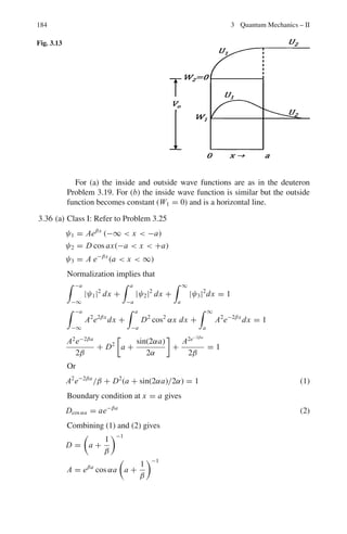 3.2 Problems 151
3.91 The normalized 2p eigen functions of hydrogen atom are
1
√
π
1
(2a0)3/2
e−r/2a0
r
2a0
sin θ eiΦ
,
1
√
π
1
(2a0)3/2
e−r/2a0
r
2a0
cos θ,
1
√
π
1
(2a0)3/2
e−r/2a0
r
2a0
sin θe−iΦ
, for m = +1, 0, −1 respectively.
Apply the raising operator L+ = Lx + iLy and lowering operator to show that
the states with m = ±2 do not exist.
3.92 How can nuclear spin be measured from the rotational spectra of diatomic
molecules?
3.93 An electron is described by the following angular wave function
u(θ, ϕ) =
1
4
 
