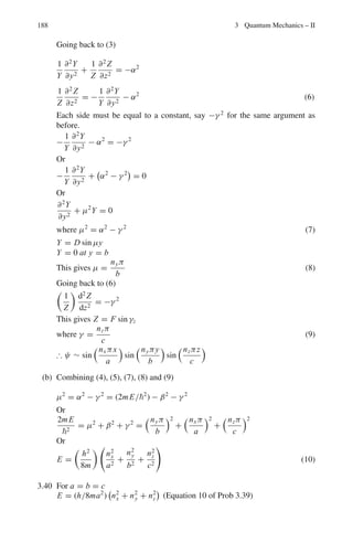 15
32π
sin2
θ exp (±2iϕ)
[University College, London]
3.94 Given that the complete wave function of a hydrogen-like atom in a particular
state is ψ(r, θ, ϕ) = Nr2
exp

− Zr
3a0

sin2
θ e2iϕ
determine the eigen value of
Lz, the third component of the angular momentum operator.
3.95 Consider an electron in a state described by the wave function
ψ =
1
√
4π
(cosθ + sinθeiϕ
) f (r)
where
 ∞
0
| f (r)|2
r2
dr = 1
(a) Show that the possible values of Lz are + and zero
(b) Show that the probability for the occurrence of the Lz values in (a) is 2/3
and 1/3, respectively.
3.96 Show that (a) [Jz, J+] = J+ (b) J+|jm = Cjm + | j, m + 1  (c) [Jx , Jy]
= iJ z
 
