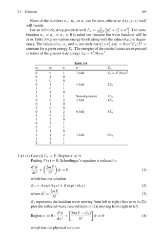152 3 Quantum Mechanics – II
3.2.7 Approximate Methods
3.97 Consider hydrogen atom with proton of finite size sphere with uniform
charge distribution and radius R. The potential is
V (r) = −
3e2
2R3
(R2
− r2
/3) for r  R
= −e2
/r for r  R
Calculate correction to first order for n = 1 and n = 2 with l = 0 states
[Adapted from University of Durham 1963]
3.98 A particle of mass m and charge q oscillating with frequency ω is subjected
to a uniform electric field E parallel to the direction of oscillation. Determine
the stationary energy levels.
3.99 Consider the Hermitian Hamiltonian H = H0 + H	
, where H	
is a small
perturbation. Assume that exact solutions H0|ψ = E0|ψ  are known, two
of them, and that they are orthogonal and degenerate in energy. Work out to
first order in H	
, the energies of the perturbed levels in terms of the matrix
elements of H	
.
3.100 The helium atom has nuclear charge +2e surrounded by two electrons. The
Hamiltonian is
H =

−
2
2m

(∇2
1 + ∇2
2 ) − 2e2

1
r1
+
1
r2

+
e2
r12
where r1 and r2 are the position vectors of the two electrons with nucleus as
the origin, and r12 = |r1 − r2| is the distance between the two electrons. The
expectation value for the first two terms are evaluated in a straight forward
manner, the third term which is the interaction energy of the two electrons is
evaluated by taking the trial function as the product of two hydrogenic wave
functions for the ground state. The result is
 H =
e2
Z2
a0
−
4e2
Z
a0
+
5e2
Z
8a0
=

e2
a0
 
Z2
−
27Z
8

Thus, the energy obtained by the trial function is
E(Z) =

−
e2
2a0
 
27Z
4
− 2Z2

Determine the ionization energy of the helium atom.
3.101 Consider the first-order change in the energy levels of a hydrogen atom due
to an external electric field of strength E directed along the z-axis. This phe-
nomenon is known as Stark effect.
(a) Show that the ground state (n = 1) of hydrogen atom has no first-order
effect.
(b) Show that two of the four degenerate levels for n = 2 are unaffected and
the other two are split up by an energy difference of 3eEa0.
 