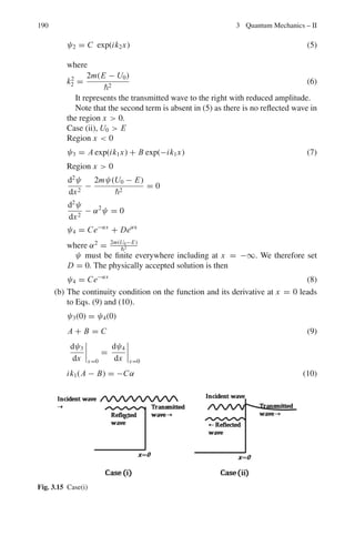 3.2 Problems 153
3.102 A particle of mass m is trapped in a potential well which has the form,
V = 1/2 mω2
x2
. Use the variation method with the normalized trial function

1/
√
a

cos(πx/2a) in the limits −a  x  a, to find the best value of a.
3.103 In Problem 3.45, consider the perturbation W(x, y) = W0 for 0  x  a/2
and 0  y  a/2, and 0 elsewhere. Calculate the first order perturbation
energy.
3.2.8 Scattering (Phase-Shift Analysis)
3.104 A beam of particles of energy 2
k2
/2m, moving in the +z direction, is scat-
tered by a short-range central potential V (r). One looks for the stationary
solution of the Schrodinger equation which is of the asymptotic form,
ψ ≈ eikz
+ f (θ)eikr
/r
Derive the partial-wave decomposition
f (θ) = (2ik)−1
∞

l=0
(2l + 1) (exp(2iδl ) − 1)Pl(cos θ)
[Adapted from the University College, Dublin, Ireland, 1967]
3.105 In the case of α − He scattering the measured scattered intensity at 45◦
(laboratory coordinates) is twice the classical result. Indicate how the wave-
mechanical theory of collisions explains this experimental result.
[Adapted from the University of New Castle 1964]
3.106 In the analysis of scattering of particles of mass m and energy E from a fixed
centre with range a, the phase shift for the lth partial wave is given by
δl = sin−1

(iak)l
[(2l + 1)!(l!)]1/2

Show that the total cross-section at a given energy is approximately given by
σ =

2π2
mE

exp

−
2mEa2
2

[University of Cambridge, Tripos]
3.107 At what neutron lab energy will p-wave be important in n–p scattering?
3.108 1 MeV neutrons are scattered on a target. The angular distribution of the neu-
trons in the centre-of-mass is found to be isotropic and the total cross-section
is measured to be 0.1 b. Using the partial wave representation, calculate the
phase shifts of the partial waves involved.
3.109 Considering the scattering from a hard sphere of radius a such that only s-
and p-waves are involved, the potential being
V (r) = ∞ for r  a
= 0 for r  a.
 