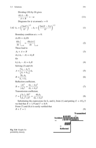 154 3 Quantum Mechanics – II
show that σ(θ) = a2
*
1 − (ka)2
3
+ 2(ka)2
cosθ + · · ·
+
and σ = 4 π a2
[1 − (ka)2
/3]
3.110 Find the elastic and total cross-sections for a black sphere of radius R.
3.111 Ramsauer (1921) observed that monatomic gases such as argon is almost
completely transparent to electrons of 0.4 eV energy, although it strongly
scatters electrons which are slower as well as those which are faster. How is
this quantum mechanical peculiarity explained?
3.112 What conditions are necessary before the Schrodinger equation for the inter-
action of two nucleons can be reduced to the form
d2
U
dr2
+

2m
2

[E − V (r)]U = 0
where U(r) = rψ(r) and the other symbols have their usual meanings?
By solving this equation for a square-well potential V (r) for a neutron –
proton collision show that the neutron – proton scattering cross-section, as
calculated for high energies is about 3 barns compared with the experimental
value of 20 barns. What is the explanation of this discrepeancy and how has
this explanation been verified experimentally?
[Adapted from the University of Durham 1963]
3.2.9 Scattering (Born Approximation)
3.113 In the case of scattering from a spherically symmetric charge distribution,
the form factor is given by
F(q2
) =
 ∞
0
ρ(r)
sin
qr


qr/
4π r2
dr
where ρ(r) is the normalized charge distribution.
(a) If the charge distribution of proton is approximated by ρ(r)= A exp(−r/a),
where A is a constant and a is some characteristic “radius” of the proton.
Show that the form factor is proportional to

1 + q2
q2
0
−2
where q0 is /a.
(b) If q2
0 = 0.71
GeV
c
2
, determine the characteristic radius of the proton.
3.114 The first Born approximation for the elastic scattering amplitude is
f = −

2μ
q2
 
V (r)eiq.r
d3
r
Show that for V (r) spherically symmetric it reduces to
f = −

2μ/q2


r sin(qr) V (r)dr
 