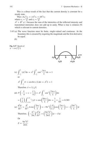 3.2 Problems 155
3.115 Given the scattering amplitude
f (θ) = (1/2ik)

(2l + 1)
,
e2iδl
− 1
-
Pl(cos θ)
Show that
Im f (0) = kσt /4π
3.116 Obtain the form factor F(q) for electron scattering from an extended nucleus
of radius R and charge Ze with constant charge density. Show that the minima
occur when the condition
tan qR = qR, is satisfied
3.117 In the Born’s approximation the scattering amplitude is given by
f (θ) = (−2μ/q2
)
 ∞
0
V (r) sin(qr) r dr
where μ is the reduced mass of the target-projectile system, and q is the
momentum transfer. Show that the form factor is given by the expression
F(q) = (4π/q)
 ∞
0
ρ(r) sin(qr)rdr
where ρ(r) is the charge density
3.118 Obtain the differential cross-section for scattering from the shielded Coulomb
potential for a point charge nucleus of the form
V = z1z2e2
exp(−r/r0)/r
where r0 is the shielding radius of the order of atomic dimension. Thence
deduce Rutherford’s scattering law.
3.119 Electrons with momentum 300 MeV/c are elastically scattered through an
angle of 12◦
by a nucleus of 64
Cu. If the charge distribution on the nucleus is
assumed to be that of a hard sphere, by what factor would the Mott scattering
be reduced?
3.120 An electron beam of momentum 200 MeV/c is elastically scattered through
an angle of 14◦
by a nucleus. It is observed that the differential cross-section
is reduced by 60% compared to that expected from a point charge nucleus.
Calculate the root mean square radius of the nucleus.
3.121 Assuming that the charge distribution in a nucleus is Gaussian, e−(r2/b2)
π3/2b3 then
show that the form factor is also Gaussian and that the mean square radius is
3b2
/2
3.122 In the Born approximation the scattering amplitude is given by
f (θ) =

−
μ
2π2
 
V (r)eiq.r
d3
r
Show that for spherically symmetric potential it reduces to
f (θ) =

−
2μ
q2
 
r sin(qr)V (r)dr
 