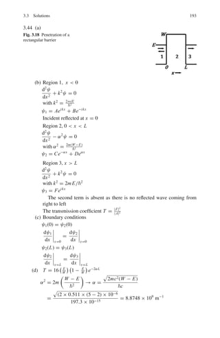 156 3 Quantum Mechanics – II
3.123 Using the Born approximation, the amplitude of scattering by a spherically
symmetric potential V (r) with a momentum transfer q is given by
A =
 ∞
0

sin
qr


qr

'
V (r)4πr2
dr
Show that in the case of a Yukawa-type potential, this leads to an amplitude
proportional to (q2
+ m2
c2
)−1
.
3.3 Solutions
3.3.1 Wave Function
3.1 En =
n2
h2
8mL2
=
π2
n2
2
c2
2mc2 L2
=
π2
× (197.3 MeV − fm)2
n2
2x0.511(MeV) × (106fm)2
= 0.038 n2
eV
E1 = 0.038 eV, E2 = 0.152 eV, E3 = 0.342 eV, E4 = 0.608 eV
Δ E43 = E4 − E3 = 0.608 − 0.342 = 0.266 eV
λ =
1, 241
0.266
= 4,665 nm
3.2 ψ(x) = (π/α)−1/4
exp

−
α2
2
x2

Var x = x2
 −  x 2
The expectation value
 x =
 ∞
−∞
ψ∗
x ψ dx = 0
because ψ and also ψ∗
are even functions while x is an odd function. There-
fore the integrand is an odd function
 x2
=

π
α
−1/2
 ∞
−∞
x2
exp(−α2
x2
)dx
Put α2
x2
= y; dx = 1
/2 α
√
y
 x2
=

πα5
−1/2
 ∞
0
y1/2
e−y
dy
But
 ∞
0 y1/2
e−y
dy = Γ(3/2) =
√
π/2
Var x = x2
= (4 α5
)−1/2
 