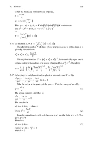 158 3 Quantum Mechanics – II
This is the continuity equation where the probability current J = 1
2im
(ϕ∗
∇ϕ−
ϕ∇ϕ∗
)
And probability density
ρ =
i
2m

ϕ∗ ∂ϕ
∂t
− ϕ
∂ϕ∗
∂t

For a force free particle the solution of the Klein – Gordan equation is ϕ =
A ei(p.x−Et)
The probability density is
ρ =
i
2m
,
A∗
e−i(p.x−Et)

(i AE) e−i(p.x−Et)
−

Ae−i(p.x−Et)
 
i A∗
E

e−i(p.x−Et)
-
=
i
2m
,
A∗
A (−i E) − A A∗
(i E)
-
=
|A|2
2m
[E + E] = E
|A|2
m
As E can have positive and negative values, the probability density could
then be negative
3.6 (a) Class I: Refer to Problem 3.25
ψ1 = Aeβx
(−∞  x  −a)
ψ2 = D cos αx (−a  x  +a)
ψ3 = Ae−βx
(a  x  ∞)
Normalization implies that
 −a
−∞
|ψ1|2
dx +
 a
−a
|ψ2|2
dx +
 ∞
a
|ψ3|2
dx = 1
 −a
−∞
A2
e2βx
dx +
 a
−a
D2
cos2
αxdx +
 ∞
a
A2
e−2βx
dx = 1
A2
e−2βa
/2β + D2
[a + sin(2αa)/2α] + A2
e−2βa
/2β = 1
Or
A2
e−2βa
/β + D2
(a + sin(2αa)/2α) = 1 (1)
Boundary condition at x = a gives
D cos α a = a e−βa
(2)
Combining (1) and (2) gives
D =

a +
1
β
−1
A = eβa
cosαa

a +
1
β
−1
 