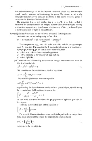 3.3 Solutions 161
3.9 (ψ, Qψ) = (ψ, qψ) = q(ψ, ψ)
(Qψ, ψ) = (qψ, ψ) = q∗
(ψ, ψ)
since Q is hermitian,
(ψ, Qψ) = (Qψ, ψ) and that q = q∗
That is, the eigen values are real. The converse of this theorem is also true,
namely, an operator whose eigen values are real, is hermitian.
3.10 (a) The normalization condition requires
 ∞
−∞
|ψ|2
dx =
 a
−3a
|c|2
dx = 1 = 4a|c|2
Therefore c = 1/2
√
a
(b)
 a
0 |ψ|2
dx =
 α
0 c2
dx = 1/4
3.11 (a) The expectation values are
 x =
 ∞
−∞
ψ∗
x ψ dx =
 a
−3a
x
dx
4a
= −a
 x2
=
 ∞
−∞
ψ∗
x2
ψ dx =
 a
−3a
(1/4a) x2
dx =

7
3

a2
xσ2
= x2
 −  x 2
=

7
3

a2
− (−a)2
=
4
3
a2
(b) Momentum probability density is |ϕ(p)|2
ϕ(p) = (2π)−1/2
 ∞
−∞
dx ψ (x)e−ipx/
= (2π)−1/2
 a
−3a
dxce−ipx/
=

ic
p
 

2π
1/2
⎡
⎣e
−
ipa
 − e
3ipa

⎤
⎦
=

−
ic
p
 

2π
1/2
eipa/
⎡
⎣e
2ipa
 − e
−2ipa

⎤
⎦
=

2c
p
 

2π
1
2 e
ipa
 sin

2pa


Therefore |ϕ(p)|2
= 
2πap2 sin2

2pa


 