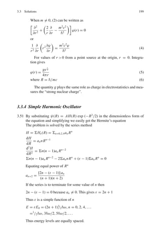 162 3 Quantum Mechanics – II
3.12 First the wave function is normalized
N2
 ∞
0
ψ∗
ψ dx = 1
N2
 ∞
0

√
2e− x
L
2
dx = 1
N = 1/
√
L
The probability of finding the particle in the region x ≥ 1 nm is

1
L
  ∞
1
ψ∗
ψ dx =
 ∞
1

1
L
1
2
e− x
L
#2
dx =

2
L
  ∞
1
e−2x/L
dx
= −e−2x/L
%
%∞
1
= e−2
= 0.135
3.3.2 Schrodinger Equation
3.13

d2
dr2
+
2
r
+ 2E
#
F(r) = 0 (1)
(a) By using F(r) = exp(−r/v) y(r), and E = − 1
2ν2 , it is easily verified that
d2
y
dr2
=
2
v

d
dr
−
v
r

y (2)
(b) y(r) =
∞
p=0
apr p+1
(3)
dy
dr
=

ap(p + 1)r p
(4)
d2
y
dr2
=

ap p(p + 1)r p−1
(5)
Substitute (3), (4) and (5) in (2)
Σ ap p (p + 1)r p−1
=
2
v
Σ ap(p + 1)r p
− 2Σ apr p
Replace p by p − 1 in the RHS and simplify
Σ ap p(p + 1)r p−1
=
2
v
Σ ap−1(p − ν)r p−1
Comparing the coefficients of r p−1
on both sides
p(p + 1)ap =
2
v
(p − v)ap−1 (6)
(c) The series in (3) will terminate when ν = n where n is a positive integer.
Here n = 2
Using (3)
y(r) =
1

0
ap r p+1
= a0r + a1r2
 
