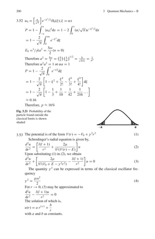 3.3 Solutions 163
From the recurrence relation (6)
a1 = −
a0
2
Therefore, y(r) = a0r

1 − r
2

F(r) = a0e− r
2 r

1 −
r
2

The normalization constant is given to be 1/
√
2.
3.14 The statement that the variables in classical equations of motion can be
replaced by quantum mechanical expectation values is known as Ehrenfest’s
theorem. For simplicity we shall prove the theorem in one-dimension although
it can be adopted to three dimensions.
(a)
d x 
dt
=
d
dt

ψ∗
x ψdx =
 
∂ψ∗
∂t
xψ + ψ∗
x
∂ψ
∂t

dx (1)
Now ψ satisfies Schrodinger’s one dimensional equation
i
∂ψ
∂t
= −
2
2m
∂2
ψ
∂x2
+ V (x)ψ (2)
− i
∂ψ∗
∂t
= −
2
2m
∂2
ψ∗
∂x2
+ V (x)ψ∗
(3)
Premultiply (2) by ψ∗
x and post multiply (3) by xψ and subtract the result-
ing equations
i

ψ∗
x
∂ψ
∂t
+
∂ψ∗
∂t
xψ

= −

2
2m
 
ψ∗
x
∂2
ψ
∂x2
−
∂2
ψ∗
∂x2
xψ

(4)
Using (4) in (1)
d x 
dt
=
i
2m
 
ψ∗
x
d2
ψ
dx2
−
∂2
ψ∗
∂x2
xψ

dx (5)
The first integral can be evaluated by parts

ψ∗
x
∂2
ψ
∂x2
dx = ψ∗
x
dψ
dx
%
%
%
%
∞
0
−

(dψ/dx)

ψ∗
+ x
dψ∗
dx

dx (6)
The first term on RHS is zero at both the limits.
ψ∗
x
d2
ψ
dx2
dx = −

dψ
dx

ψ∗
+
xdψ∗
dx

dx
= −

ψ∗ dψ
dx
dx −

x

d
dx
 
d
dx

dx
(7)
Furthermore
−

∂2
ψ∗
∂x2
xψ dx = −ψx
dψ∗
dx
%
%
%
%
∞
0
−
dψ∗
dx

ψ + x
dψ
dx

dx
 