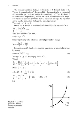 164 3 Quantum Mechanics – II
The first term on the RHS is zero at both the limits.
−

∂2
ψ∗
∂x2
xψdx = −

dψ∗
dx

ψ + x
dψ
dx

dx
= ψ
dψ∗
dx
dx +

x

dψ∗
dx
 
dψ
dx

dx (8)
Substituting (7) and (8) in (5), the terms underlined vanish together.
d  x 
dt
=

i
2m
 
−

ψ∗ ∂
∂x
dx +

ψ
dψ∗
dx
dx

=
1
2m

ψ∗

−i
∂
∂x

ψ dx +

ψ

i
∂
∂x

ψ∗
dx

(9)
Now the operator for Px is −i ∂
∂x
. The first term on RHS of (9) is the
average value of the momentum Px , the second term must represent the
average value of P∗
x . But px being real, P∗
x = Px . Therefore
d  x 
dt
=
1
m
 Px  (10)
Thus (10) is similar to classical equation x = p/m
Equation (10) can be interpreted by saying that if the “position” and
“momentum” vectors of a wave packet are regarded as the average or
expectation values of these quantities, then the classical and quantum
motions will agree.
(b)
d  Px 
dt
=
d
dt

ψ∗

−i
∂
∂x

ψdτ = −i
d
dt

ψ∗ ∂ψ
∂x
dτ
= −i 

dψ∗
dt
∂ψ
∂x
dτ +

ψ∗ ∂
∂x
∂ψ
∂t
dτ (11)
Now i
∂ψ
∂t
= −

2
2m

∇2
ψ + V ψ
−
i∂ψ∗
∂t
= −

2
2m

∇2
ψ∗
+ V ψ∗
(12)
Using (12) in (11)
d
dt
 Px = −

ψ∗ ∂
∂x

−

2
2m

∇2
ψ + V ψ

dτ
+
 
−
2
2m

∇2
ψ + V ψ

∂ψ
∂x
d τ
 