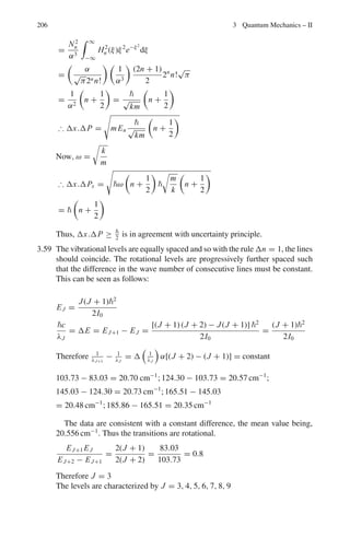 3.3 Solutions 169
Or
d2
ψ(x)
dx2
+

2mE
2

ψ(x) = 0 (2)
Writing
α2
=
2mE
2
(3)
Equation (2) becomes
d2
ψ
dx2
+ α2
ψ = 0 (4)
which has the solution
ψ(x) = A sin αx + B cos αx (5)
where A and B are constants of integration. Take the origin at the left
corner, Fig 3.5.
Fig. 3.5 Square potential
well of infinite depth
Boundary condition:
ψ(0) = 0; ψ(a) = 0
The first one gives B = 0. We are left with
ψ = A sin αx (6)
The second one gives
αa = nπ, n = 1, 2, 3 . . . (7)
n = 0 is excluded as it would give a trivial solution.
Using the value of α in (6)
ψn(x) = Asin

nπx
a

(8)
This is an unnormalized solution. The constant A is determined from
normalization condition.
 
