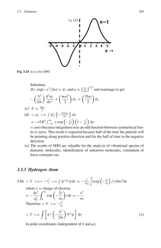 172 3 Quantum Mechanics – II
The solutions are
u1(r) = A sin kr + B cos kr; r  R (11)
u2(r) = Ce−γr
+ Deγr
; r  R (12)
Boundary conditions: as r → 0, u1 → 0
and as r → ∞, u2 must be finite. This means that B = D = 0.
Therefore the physically accepted solutions are
u1 = A sin kr (13)
u2 = Ce−γr
(14)
At the boundary, r = R, u1 = u2 and their first derivatives

du1
dr

r=R
=

du2
dr

r=R
These lead to
A sin kR = Ce−γr
(15)
Ak cos kR = −γ Ce−γr
(16)
Dividing the two equations
k cot kR = −γ (17)
Or
cot kR = −
γ
k
(18)
Now V0  W, so cot kR is a small negative quantity. Therefore kR ≈
π/2 k2
R2
=
π
2
2
Or
M(V0 − W)R2
2
=
π2
4
Again neglecting W compared to V0
V0 R2
≈
π2
2
4M
3.20 The inside wave function is of the form u = A sin kr. Because V (r) = 0 for
r  R, we need to consider contribution to  V  from within the well alone.
 V =
 R
0
u∗
(−V0)u dr = −V0 A2
 R
0
sin2
krdr
=

−
V0 A2
2
  R
0
(1 − cos 2kr)dr
= −V0 A2

R
2
−
sin 2kR
4k

 