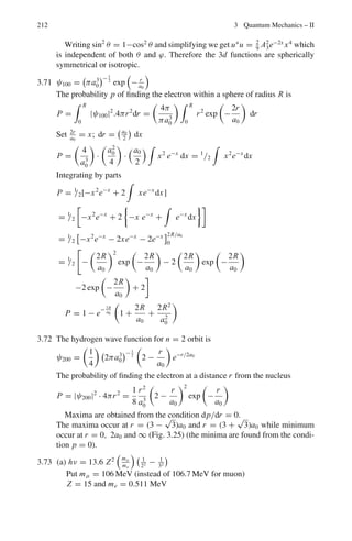3.3 Solutions 175
d2
ψ
dx2
+

2mE
2

ψ = 0
d2
ψ
dx2
+ α2
ψ = 0 (6)
with α2
=
2mE
2
(7)
ψ2 = C sin
Odd
αx + D cos
even
αx (8)
In this region either odd function must belong to a given value E or even
function, but not both,
Region 3; (E  V0)
Solution will be identical to (4)
ψ3 = Aeβx
+ Be−βx
But physically accepted solution will be
ψ3 = Be−βx
(9)
because we must put A = 0 in this region where x takes positive values if the
wave function has to remain finite.
Class I (C = 0)
ψ2 = D cos αx (10)
Boundary conditions
ψ2(a) = ψ3(a) (11)
dψ2/dx|x=a = dψ3/dx|x=a (11a)
These lead to
D cos (αa) = B e−βa
(12)
− D α sin(αa) = −B β e−βa
(13)
Dividing (13) by (12)
α tan αa = β (14)
Class II (D = 0)
ψ2 = C sin(αx) (15)
Boundary conditions:
ψ2(−a) = ψ1(−a) (16)
dψ2/dx|x=−a = dψ1/dx|x=−a (17)
These lead to
C sin(−αa) = −C sin(αa) = Ae+βa
(18)
Cα cos(αa) = Aβeβa
(19)
Dividing (19) by (18)
α cot (αa) = −β (20)
 