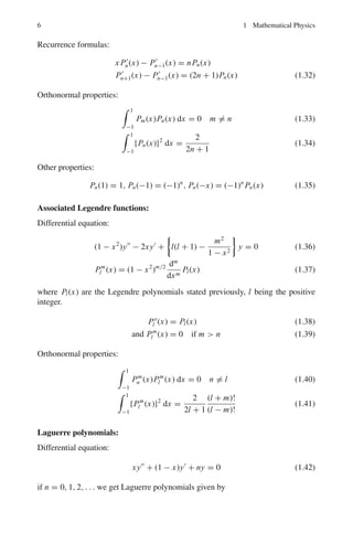 1.1 Basic Concepts and Formulae 5
First few Hermite’s polynomials are:
Ho(x) = 1, H1(x) = 2x, H2(x) = 4x2
− 2
H3(x) = 8x3
− 12x, H4(x) = 16x4
− 48x2
+ 12 (1.23)
Generating function:
e2tx−t2
=
∞
n=0
Hn(x)tn
n!
(1.24)
Recurrence formulas:
H	
n(x) = 2nHn−1(x)
Hn+1(x) = 2x Hn(x) − 2nHn−1(x) (1.25)
Orthonormal properties:
 ∞
−∞
e−x2
Hm(x)Hn(x) dx = 0 m 
= n (1.26)
 ∞
−∞
e−x2
{Hn(x)}2
dx = 2n
n!
√
π (1.27)
Legendre functions:
Differential equation of order n:
(1 − x2
)y		
− 2xy	
+ n(n + 1)y = 0 (1.28)
when n = 0, 1, 2, . . . we get Legendre polynomials Pn(x).
Pn(x) =
1
2nn!
dn
dxn
(x2
− 1)n
(1.29)
First few polynomials are:
Po(x) = 1, P1(x) = x, P2(x) =
1
2
(3x2
− 1)
P3(x) =
1
2
(5x3
− 3x), P4(x) =
1
8
(35x4
− 30x2
+ 3) (1.30)
Generating function:
1
√
1 − 2tx + t2
=
∞
n=0
Pn(x)tn
(1.31)
 