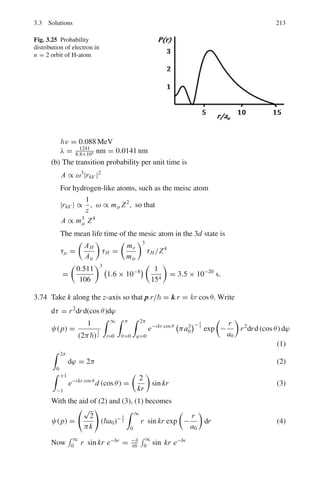 176 3 Quantum Mechanics – II
Fig. 3.9 η − ξ curves for class I solutions. For explanation see the text
Note that from (15) and (2), α2
= −β2
, which is absurd because this implies
that α2
+ β2
= 0, that is 2mV 0/2
= 0, but V0 
= 0. This simply means that
class I and class II solutions cannot coexist
Energy levels:
Class I: set ξ = αa; η = βa
where α and β are positive.
Equation (15) then becomes
ξ tan ξ = η (21)
with ξ2
+ η2
= a2
(α2
+ β2
) = 2mV0a2
/2
= constant (22)
The energy levels are determined from the intersection of the curve ξ tan ξ
plotted against η with the circle of known radius

2mV 0a2
2
1/2
, in the first
quadrant since ξ and η are restricted to positive values.
The circles, Eq. (22), are drawn for V0a2
= 2
/2m, 42
/2m and 92
/2m
for curves 1, 2 and 3 respectively Fig 3.9. For the first two values there is only
one solution while for the third one there are two solutions.
For class II, energy levels are obtained from intersection of the same circles
with the curves of −ξ cot ξ in the first quadrant, Fig 3.10.
Curve (1) gives no solution while the other two yield one solution each.
Thus the three values of V0a2
in the increasing order give, one, two and three
energy levels, respectively. Note that for a given particle mass the energy levels
depend on the combination V0a2
. With the increasing depth and/or width of
the potential well, greater number of energy levels can be accommodated.
For ξ = 0 to π/2, that is V0a2
between 0 and π2
2
/8m there is just one
level of class I
 