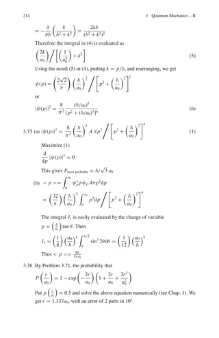 3.3 Solutions 177
Fig. 3.10 η − ξ curves for class II solutions. For explanation see the text (After Leonard I. Schiff,
Quantum mechanics, McGraw-Hill 1955)
For V0a2
between 2π2
2
/8m and 4π2
2
/8m there is one energy level of
each class or two altogether. As V0a2
increases, energy levels appear succes-
sively first of one class and next of the other.
3.26 The probability for neutron and proton to be found outside the range of nuclear
forces (refer to Problem 3.21)
P =
 ∞
R
|ψ2|2
dτ =

(|u2(r)|/r)2
4πr2
dr
= 4πC2
 ∞
R
e−2γr
dr
P = 2πC2
e−2γ R/γ
(1)
By Eq. (15) of solution 3.19
A sin kR = Ce−γ R
or
C2
e−2γ R
= A2
sin2
kR ≈ A2
(2)
because, kR ≈ π/2
Therefore,
p =
2π A2
γ
(3)
We can now find the constant A from the normalization condition
 