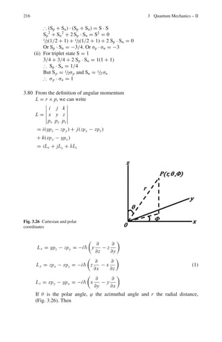 3.3 Solutions 179
α2
a2
=
2mEa2
2
=
n2
π2
4
E =
n2
π2
2
8ma2
(n even)
Thus E =
n2
π2
2
8ma2
, n = 1, 2, 3 . . .
3.28 From problem 3.27,
α cot αa = −β = 0
The first solution is αa = π/2, for the ground state.
The second solution, αa = 3π/2, will correspond to the first excited state
(with l = 0). This will give
α2
a2
= 9π2
/4
Let the excited states be barely bound so that W = 0. Then,
α2
= 2mE/2
= 9π2
/4a2
E = V1 = 9V0
a value which is not possible. Thus, the physical reason why bound excited
states are not possible is that deuteron is a loose structure as the binding energy
(2.225 MeV) is small. The same conclusion is reached for higher excited states
including l = 1, 2 . . .
3.29 The inside wave function u1 = A sin kr is maximum at r ≈ R. Therefore
kR =
π
2
or k2
=
M(V0 − W)R2
2
=
π2
4
or V0 =

π2
2
c2
4Mc2 R2

+ W
Substituting c = 197.3 MeV − fm, Mc2
= 940 MeV, R = 1.5 fm and W =
2.2 Mev, we find V0 ≈ 47 MeV
3.30 Schrodinger’s equation in one dimension
(a) d2
ψ
dx2 +
2m
2

(E − V )ψ = 0
Region 1: (x  0)V = 0; d2
ψ
dx2 + k2
1ψ = 0
where k2
1 = 2mE
2 Solution: ψ1 = exp(ik1x) + A exp(−ik1x)
Region 2: (0  x  a)V = Vb; d2
ψ
dx2 − k2
2ψ = 0
where k2
2 =
2m
2

(Vb − E)
Solution: ψ2 = B exp(k2x) + C exp(−k2x)
 