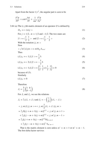 182 3 Quantum Mechanics – II
 E = ψ|H|ψ 
= (C1ψ1 + C2ψ2)|H|(C1ψ1 + C2ψ2) 
= C1ψ1 + C2ψ2|C1 Hψ1 + C2 Hψ2| 
= C1ψ1 + C2ψ2|C1 E1ψ1 + C2 E2ψ2| 
= C2
1 E1 + C2
2 E2
=
C2
1ω
2
+
C2
2 3ω
2
=
1
2
ω(C2
1 + 3C2
2 )
where ω =

k
m
1/2
3.33 The ground state is
ψ =

2
a
1/2
sin(πx/a)
The wave function corresponding to momentum p is
ψi = (2π)−1/2

k
Ckeikx
The probability that the particle has momentum between p and p+dp is given
by the value of
|Ck|2
, where Ck is the overlap integral
Ck = (2π)− 1
2

2
a
1/2  a
0
eikx
sin

πx
a

dx
Itegrating by parts twice,
Ck = (πa)
1
2

eika
+ 1
 
π2
− k2
a2
−1
The required probability is
|Ck|2
= πa

eika
+ 1
 
e−ika
+ 1
 
π2
− k2
a2
−2
= 4πa cos2

ka
2


π2
− k2
a2
−2
3.34 The transmission coefficient is given by
T = e−G
(1)
G =
2

 b
a
[2m(U(r) − E)1/2
dr (2)
Put
U(r) =
zZe2
r
(3)
for the Coulomb potential energy between the alpha particle and the residual
nucleus at distance of separation r.
 