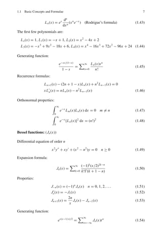 6 1 Mathematical Physics
Recurrence formulas:
x P	
n(x) − P	
n−1(x) = nPn(x)
P	
n+1(x) − P	
n−1(x) = (2n + 1)Pn(x) (1.32)
Orthonormal properties:
 1
−1
Pm(x)Pn(x) dx = 0 m 
= n (1.33)
 1
−1
{Pn(x)}2
dx =
2
2n + 1
(1.34)
Other properties:
Pn(1) = 1, Pn(−1) = (−1)n
, Pn(−x) = (−1)n
Pn(x) (1.35)
Associated Legendre functions:
Differential equation:
(1 − x2
)y		
− 2xy	
+

l(l + 1) −
m2
1 − x2

y = 0 (1.36)
Pm
l (x) = (1 − x2
)m/2 dm
dxm
Pl (x) (1.37)
where Pl(x) are the Legendre polynomials stated previously, l being the positive
integer.
Po
l (x) = Pl(x) (1.38)
and Pm
l (x) = 0 if m  n (1.39)
Orthonormal properties:
 1
−1
Pm
n (x)Pm
l (x) dx = 0 n 
= l (1.40)
 1
−1
{Pm
l (x)}2
dx =
2
2l + 1
(l + m)!
(l − m)!
(1.41)
Laguerre polynomials:
Differential equation:
xy		
+ (1 − x)y	
+ ny = 0 (1.42)
if n = 0, 1, 2, . . . we get Laguerre polynomials given by
 