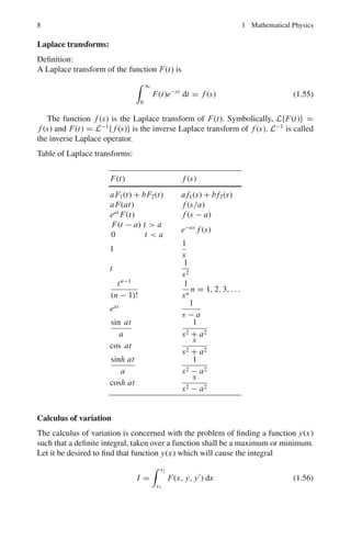 1.1 Basic Concepts and Formulae 7
Ln(x) = ex dn
dxn
(xn
e−x
) (Rodrigue’s formula) (1.43)
The first few polynomials are:
Lo(x) = 1, L1(x) = −x + 1, L2(x) = x2
− 4x + 2
L3(x) = −x3
+ 9x2
− 18x + 6, L4(x) = x4
− 16x3
+ 72x2
− 96x + 24 (1.44)
Generating function:
e−xs/(1−s)
1 − s
=
∞
n=0
Ln(x)sn
n!
(1.45)
Recurrence formulas:
Ln+1(x) − (2n + 1 − x)Ln(x) + n2
Ln−1(x) = 0
xL	
n(x) = nLn(x) − n2
Ln−1(x) (1.46)
Orthonormal properties:
 ∞
0
e−x
Lm(x)Ln(x) dx = 0 m 
= n (1.47)
 ∞
0
e−x
{Ln(x)}2
dx = (n!)2
(1.48)
Bessel functions: (Jn(x))
Differential equation of order n
x2
y		
+ xy	
+ (x2
− n2
)y = 0 n ≥ 0 (1.49)
Expansion formula:
Jn(x) =
∞
k=0
(−1)k
(x/2)2k−n
k!Γ(k + 1 − n)
(1.50)
Properties:
J−n(x) = (−1)n
Jn(x) n = 0, 1, 2, . . . (1.51)
J	
o(x) = −J1(x) (1.52)
Jn+1(x) =
2n
x
Jn(x) − Jn−1(x) (1.53)
Generating function:
ex(s−1/s)/2
=
∞
n=−∞
Jn(x)tn
(1.54)
 