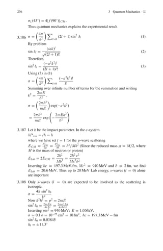 188 3 Quantum Mechanics – II
Going back to (3)
1
Y
∂2
Y
∂y2
+
1
Z
∂2
Z
∂z2
= −α2
1
Z
∂2
Z
∂z2
= −
1
Y
∂2
Y
∂y2
− α2
(6)
Each side must be equal to a constant, say −γ 2
for the same argument as
before.
−
1
Y
∂2
Y
∂y2
− α2
= −γ 2
Or
−
1
Y
∂2
Y
∂y2
+

α2
− γ 2

= 0
Or
∂2
Y
∂y2
+ μ2
Y = 0
where μ2
= α2
− γ 2
(7)
Y = D sin μy
Y = 0 at y = b
This gives μ =
nyπ
b
(8)
Going back to (6)

1
Z

d2
Z
dz2
= −γ 2
This gives Z = F sin γz
where γ =
nzπ
c
(9)
∴ ψ ∼ sin

nx πx
a

sin

nyπy
b

sin

nzπz
c

(b) Combining (4), (5), (7), (8) and (9)
μ2
= α2
− γ 2
= (2mE/2
) − β2
− γ 2
Or
2mE
2
= μ2
+ β2
+ γ 2
=

nyπ
b
2
+

nx π
a
2
+

nzπ
c
2
Or
E =

h2
8m
 
n2
x
a2
+
n2
y
b2
+
n2
z
c2
#
(10)
3.40 For a = b = c
E = (h/8ma2
)

n2
x + n2
y + n2
z

(Equation 10 of Prob 3.39)
 