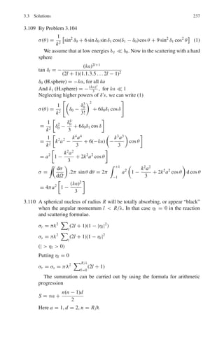 3.3 Solutions 189
None of the numbers nx , ny, or nz can be zero, otherwise ψ(x, y, z) itself
will vanish.
For an infinitely deep potential well En = h2
8ma2
,
n2
x + n2
y + n2
z
-
. The com-
bination nx = ny = nz = 0 is ruled out because the wave function will be
zero. Table 3.4 gives various energy levels along with the value of g, the degen-
eracy. The values of nx , ny and nz are such that n2
x +n2
y +n2
z = 8ma2
En/h2
=
constant for a given energy En. The energies of the excited states are expressed
in terms of the ground state energy E0 = h2
/8ma2
Table 3.4
nx ny nz g En
0 0 1 3-fold E0 = h2
/8ma2
0 1 0
1 0 0
0 1 1 3-fold 2E0
1 0 1
1 1 0
1 1 1 Non-degenerate 3E0
0 0 2 3-fold 4E0
0 2 0
2 0 0
0 1 2 6-fold 5E0
1 0 2
1 2 0
0 2 1
2 0 1
2 1 0
1 1 2 3-fold 6E0
1 2 1
2 1 1
3.41 (a) Case (i) U0  E, Region x  0
Putting V (x) = 0, Schrodinger’s equation is reduced to
d2
ψ
dx2
+

2mE
2

ψ = 0 (1)
which has the solution
ψ1 = A exp(ik1x) + B exp(−ik1x) (2)
where k2
1 =
2mE
2
(3)
ψ1 represents the incident wave moving from left to right (first term in (2))
plus the reflected wave (second term in (2)) moving from right to left
Region x  0 :
d2
ψ
dx2
+

2m(E − U0)
2

ψ = 0 (4)
which has the physical solution
 