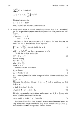 190 3 Quantum Mechanics – II
ψ2 = C exp(ik2x) (5)
where
k2
2 =
2m(E − U0)
2
(6)
It represents the transmitted wave to the right with reduced amplitude.
Note that the second term is absent in (5) as there is no reflected wave in
the region x  0.
Case (ii), U0  E
Region x  0
ψ3 = A exp(ik1x) + B exp(−ik1x) (7)
Region x  0
d2
ψ
dx2
−
2mψ(U0 − E)
2
= 0
d2
ψ
dx2
− α2
ψ = 0
ψ4 = Ce−αx
+ Deαx
where α2
= 2m(U0−E)
2
ψ must be finite everywhere including at x = −∞. We therefore set
D = 0. The physically accepted solution is then
ψ4 = Ce−αx
(8)
(b) The continuity condition on the function and its derivative at x = 0 leads
to Eqs. (9) and (10).
ψ3(0) = ψ4(0)
A + B = C (9)
dψ3
dx
%
%
%
%
x=0
=
dψ4
dx
%
%
%
%
x=0
ik1(A − B) = −Cα (10)
Fig. 3.15 Case(i)
 