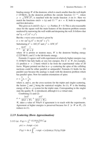 192 3 Quantum Mechanics – II
This is a direct result of the fact that the current density is constant for a
steady state.
Thus |A0|2
v1 = |A|2
v1 + |B|2
v2
where v1 = k1
m
and v2 = k2
m
A2
+ B2

= 1 because the sum of the intensities of the reflected intensity and
transmitted intensities does not add up to unity. What is true is relation (9)
which is relevant to current densities.
3.43 (a) The wave function must be finite, single-valued and continous. At the
boundary this is ensured by requiring the magnitude and the first derivative
be equal.
(b)
Fig. 3.17 Sketch of
ψ ∼ cos
3πx
L

(c)
 L
2
− L
2
|ψ|2
dx = A2
 L
2
− L
2
cos2 3πx
L
dx = 1
or
A2
 L
2
− L
2
(1 + cos 6πx/L)dx = A2
L = 1
Therefore A = 1/
√
L
(d) P

−
L
4
 x 
L
4

= A2
 L
4
L
4
cos2

3πx
L

dx
=

1
L
  L/4
−L/4
1
/2(1 + cos

6πx
L

dx =
1
4
+
1
6π
= 0.303
(e)
d2
ψ
dx2
=
d2
dx2
A cos

3πx
L

= −9π2

A
L

cos

3πx
L

= −

9π2
L

ψ
Therefore,

−
2
2m

d2
ψ
dx2
=

9π2
2
2mL

ψ − Eψ
Or
E =
9π2
2
2mL
 