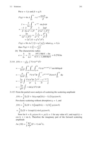 3.3 Solutions 193
3.44 (a)
Fig. 3.18 Penetration of a
rectangular barrier
(b) Region 1, x  0
d2
ψ
dx2
+ k2
ψ = 0
with k2
= 2mE
2
ψ1 = Aeikx
+ Be−ikx
Incident reflected at x = 0
Region 2, 0  x  L
d2
ψ
dx2
− α2
ψ = 0
with α2
= 2m(W−E)
2
ψ2 = Ce−αx
+ Deαx
Region 3, x  L
d2
ψ
dx2
+ k2
ψ = 0
with k2
= 2mE/2
ψ3 = Feikx
The second term is absent as there is no reflected wave coming from
right to left
The transmission coefficient T = |F|2
|A|2
(c) Boundary conditions
ψ1(0) = ψ2(0)
dψ1
dx
%
%
%
%
x=0
=
dψ2
dx
%
%
%
%
x=0
ψ2(L) = ψ3(L)
dψ2
dx
%
%
%
%
x=L
=
dψ3
dx
%
%
%
%
x=L
(d) T = 16
 E
W
 
1 − E
W

e−2αL
α2
= 2m

W − E
2

→ α =

2mc2(W − E)
c
=

(2 × 0.511 × (5 − 2) × 10−6
197.3 × 10−15
= 8.8748 × 109
m−1
 