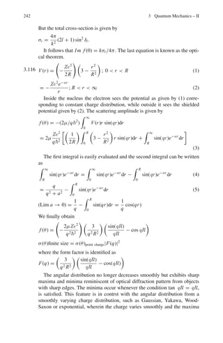 194 3 Quantum Mechanics – II
Therefore 2αL = 2 × 8.8748 × 109
× 0.3 × 10−9
= 5.3249
T = 16

2
5
 
1 −
2
5

e−5.3249
= 0.0187
(e) Examples of quantum mechanical tunneling
(i) α-decay Observed α-energy may be ∼ 5 MeV although the Coulomb
barrier height is 20 or 30 MeV
(ii) Tunnel diode
(iii) Josephson effect In superconductivity electron emission in pairs
through insulator is possible via tunneling mechanism
(iv) Inversion spectral line in ammonia molecule. This arises due to tun-
neling through the potential barrier between two equilibrium posi-
tions of the nitrogen atom along the axis of the pyramid molecule
which is perpendicular to the plane of the hydrogen atoms. The oscil-
lation between the two equilibrium positions causes an intense spec-
tral line in the microwave region.
3.45 The wave function to the zeroeth order in infinitely deep 2-D potential well is
obtained by the method of separation of variables; the Schrodinger equation is
−
2
2m
∂2
ψ(x, y)
∂x2
−
2
2m
∂2
ψ(x, y)
∂y2
= Eψ(x, y)
Let ψ(x, y) = ψx ψy
−
2
2m
ψy
∂2
ψx
∂x2
−
2
2m
ψx
∂2
ψy
∂y2
= Eψx ψy
Divide through by ψx ψy
−
2
2m
1
ψx
∂2
ψx
∂x2
−
2
2m
1
ψy
∂2
ψy
∂y2
= E
−
2
2m
1
ψx
∂2
ψx
∂x2
− E =
2
2m
1
ψy
∂2
ψy
∂y2
= A = constant
∂2
ψx
∂x2
+ α2
ψx = 0
where α2
=
2m
2

(E + A)
ψx = C sin αx + D cos αx
ψx = 0 at x = 0
This gives D = 0
ψx = C sin αx
ψx = 0 at x = a
This gives αa = n1π or α = n1π
a
Thus ψx = C sin(n1πx/a)
Further
∂2
ψy
∂y2 =
2mAψy
2 = −β2
ψy
The negative sign on the RHS is necessary, otherwise the ψy will have an
exponential form which will be unphysical.
ψy = G sin βy
 