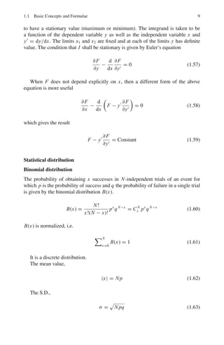 8 1 Mathematical Physics
Laplace transforms:
Definition:
A Laplace transform of the function F(t) is
 ∞
0
F(t)e−st
dt = f (s) (1.55)
The function f (s) is the Laplace transform of F(t). Symbolically, L{F(t)} =
f (s) and F(t) = L−1
{ f (s)} is the inverse Laplace transform of f (s). L−1
is called
the inverse Laplace operator.
Table of Laplace transforms:
F(t) f (s)
aF1(t) + bF2(t) af1(s) + bf2(s)
aF(at) f (s/a)
eat
F(t) f (s − a)
F(t − a) t  a
0 t  a
e−as
f (s)
1
1
s
t
1
s2
tn−1
(n − 1)!
1
sn
n = 1, 2, 3, . . .
eat 1
s − a
sin at
a
1
s2 + a2
cos at
s
s2 + a2
sinh at
a
1
s2 − a2
cosh at
s
s2 − a2
Calculus of variation
The calculus of variation is concerned with the problem of finding a function y(x)
such that a definite integral, taken over a function shall be a maximum or minimum.
Let it be desired to find that function y(x) which will cause the integral
I =
 x2
x1
F(x, y, y	
) dx (1.56)
 