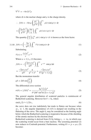 196 3 Quantum Mechanics – II
or
kR = nπ → k =
nπ
R
(4)
Complete unnormalized solution is
u(r) = A sin

nπr
R

(5)
The normalization constant A is obtained from
 R
0
|ψ(r)|2
· 4πr2
dr = 1 (6)
Using (1) and (5), we get
A =
1
√
2π R
(7)
The normalized solution is then
u(r) = (2π R)− 1
2 sin

nπr
R

(8)
From (2) and (4)
En =
π2
n2
2
2mR2
(9)
For ground state n = 1. Hence
E1 =
π2
2
2mR2
(10)
The force exerted by the particle on the walls is
F = −
∂V
∂ R
= −
∂ H
∂ R
= −
∂E1
∂ R
=
π2
2
mR3
The pressure exerted on the walls is
P =
F
4π R2
=
π2
4mR5
3.48 The quantity π2
2
8m
= π2
2
c2
8mc2 = π2
(197.3)2
8×2,200 mcc2
=
π2
(197.3)2
8 × 2, 200 × 0.511
= 42.719 MeV − fm2
Now V0a2
= 70 × (1.42)2
= 141.148 MeV − fm2
It is seen that
π2
2
8m
 V0a2

4π2
2
8m
(42.7  141  169)
From the results of Problem (3.25) there will be two energy levels, one belong-
ing to class I function and the other to class II function.
The particle of mass 2,200 me or 1,124 Mev/c2
is probably Λ-hyperon
(mass 1,116 MeV/c2
) which is sometimes trapped in a nucleus, to form a
hypernucleus before it decays(Chap. 10).
 