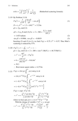 3.3 Solutions 197
Fig. 3.19 Class I and Class II wave functions
3.49 The analysis for the reflection and transmission of stream of particles from
the square well potential is similar to that for a barrier (Problem 3.30) except
that the potential Vb must be replaced by −V0 and in the region 2, k2 must be
replaced by ik2. Thus, from Eq. (9) of Problem 3.30, we get
τ =
4k1k2 exp(−ik1a)
(k2 + k1)2 exp(−ik2a) − (k2 − k1)2 exp(ik2a)
The fraction of transmitted particles when k2a = nπ is determined by the
imaginary exponential terms in the denominator.
e+inπ
= cos nπ ± i sin (nπ) = cos nπ
= 1; (n = 0, 2, 4·)
= −1; (n = 1, 3, 5 . . .)
Fig. 3.20 Transmission
coefficient T as a function of
the ratio E/Vo for attractive
square well potential
Therefore τ ∗
= 1
A typical graph for T as a function of E/V0 is shown in Fig. 3.20.
In general we get the transmission coefficient
T =
%
%
%
%
%
1 +
V 2
0 sin2
k2a
4E(E + V0)
%
%
%
%
%
−1
The transmission coefficient goes to zero at E = 0 because of the 1/E term
in the denominator. For E/V0  1, narrow transmission bands occur when-
 