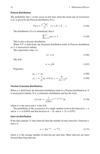 1.1 Basic Concepts and Formulae 9
to have a stationary value (maximum or minimum). The integrand is taken to be
a function of the dependent variable y as well as the independent variable x and
y	
= dy/dx. The limits x1 and x2 are fixed and at each of the limits y has definite
value. The condition that I shall be stationary is given by Euler’s equation
∂ F
∂y
−
d
dx
∂F
∂y	
= 0 (1.57)
When F does not depend explicitly on x, then a different form of the above
equation is more useful
∂ F
∂x
−
d
dx

F − y	 ∂F
∂y	

= 0 (1.58)
which gives the result
F − y	 ∂F
∂y	
= Constant (1.59)
Statistical distribution
Binomial distribution
The probability of obtaining x successes in N-independent trials of an event for
which p is the probability of success and q the probability of failure in a single trial
is given by the binomial distribution B(x).
B(x) =
N!
x!(N − x)!
px
qN−x
= CN
x px
qN−x
(1.60)
B(x) is normalized, i.e.
N
x=0
B(x) = 1 (1.61)
It is a discrete distribution.
The mean value,
 
