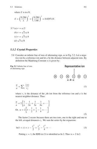 230 3 Quantum Mechanics – II
= 1
/2 m ω2
[(x + qE/mω2
)2
− q2
E2
/m2
ω4
]
= 1
/2 mω2

x +
qE
mω2
2
−
q2
E2
2mω2
(2)
Put X = x + qE
mω2 ; then we can write
d
dx
=
d
dX
and
d2
dx2
=
d2
dX2
Equation (1) becomes

−
2
2m
d2
dX2
+
1
2
mω2
X2

ψn(X) =

En +
q2
E2
2mω2

ψn(X) (3)
Left hand side of (3) is the familiar Hamiltonian for the Simple harmonic
oscillator. The modified eigen values are then given by the right hand side
En +
q2
E2
2mω2
=

n +
1
2

ω
or
En =

n +
1
2

ω − q2
E2
/2mω2
(4)
3.99 The matrix of H	
is
(H	
) =

H	
11 H	
12
H	
21 H	
22

, with H	
12 = H	∗
21
The matrix of H is
 H =

E0 + H	
11 H	
12
H	
21 E0 + H	
22

%
%
%
%
E0 + H	
11 − E H	
12
H	
21 E0 + H	
22 − E
%
%
%
% = 0
E1 = 1
/2

2E0 + H	
11 + H	
22

+ 1
/2
*
H	
11 − H	
22
2
+ 4
%
%H	
12
%
%2
+1/2
E2 = 1
/2

2E0 + H	
11 + H	
22

− 1
/2
*
H	
11 − H	
22
2
+ 4
%
%H	
12
%
%2
+1/2
These are the energy levels of a two state system with Hamiltonian H =
H0 + H	
. The perturbation theory requires finding the eigen values of H	
and
adding them to E0, which gives an exact result.
3.100 The nuclear charge seen by the electron is Z and not 2. This is because of
screening the effective charge is reduced.
The smallest value of E(Z) = − e2
2a0
27
4
Z − 2Z2

must be determined
which is done by setting
 