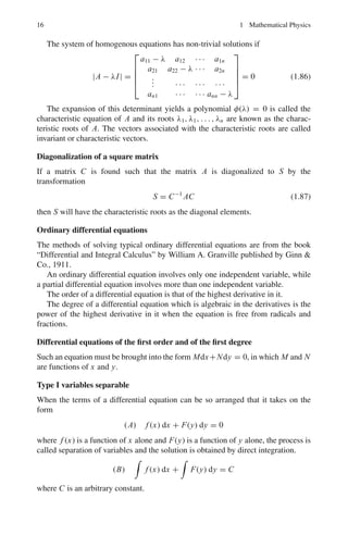 1.1 Basic Concepts and Formulae 13
Matrices
Types of matrices and definitions
Identity matrix:
I2 =

1 0
0 1

; I3 =
⎛
⎝
1 0 0
0 1 0
0 0 1
⎞
⎠ (1.78)
Scalar matrix:

a11 0
0 a22

;
⎛
⎝
a11 0 0
0 a22 0
0 0 a33
⎞
⎠ (1.79)
Symmetric matrix:

aji = ai j

;
⎛
⎝
a11 a12 a13
a12 a22 a23
a13 a23 a33
⎞
⎠ (1.80)
Skew symmetric:

aji = −ai j

;
⎛
⎝
a11 a12 a13
−a12 a22 a23
−a13 −a23 a33
⎞
⎠ (1.81)
The Inverse of a matrix B = A−1
(B equals A inverse):
if AB = B A = I and further, (AB)−1
= B−1
A−1
A commutes with B if AB = B A
A anti-commutes with B if AB = −B A
The Transpose (A	
) of a matrix A means interchanging rows and columns.
Further, (A + B)	
= A	
+ B	
(A	
)	
= A, (k A)	
= k A	
(1.82)
The Conjugate of a matrix. If a matrix has complex numbers as elements, and if
each number is replaced by its conjugate, then the new matrix is called the conjugate
and denoted by A∗
or A (A conjugate)
The Trace (Tr) or Spur of a matix is the num of the diagonal elements.
Tr =

aii (1.83)
 