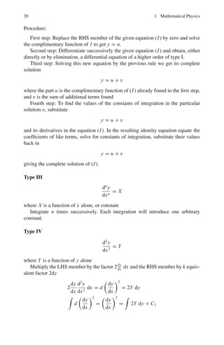 1.1 Basic Concepts and Formulae 17
Equations which are not in the simple form (A) can be brought into that form by
the following rule for separating the variables.
First step: Clear off fractions, and if the equation involves derivatives, multiply
through by the differential of the independent variable.
Second step: Collect all the terms containing the same differential into a single
term. If then the equation takes on the form
XY dx + X	
Y	
dy = 0
where X, X	
are functions of x alone, and Y, Y	
are functions of y alone, it may be
brought to the form (A) by dividing through by X	
Y	
.
Third step: Integrate each part separately as in (B).
Type II homogeneous equations
The differential equation
Mdx + Ndy = 0
is said to be homogeneous when M and N are homogeneous function of x and y
of the same degree. In effect a function of x and y is said to be homogenous in the
variable if the result of replacing x and y by λx and λy (λ being arbitrary) reduces
to the original function multiplied by some power of λ. This power of λ is called
the degree of the original function. Such differential equations may be solved by
making the substitution
y = vx
This will give a differential equation in v and x in which the variables are sepa-
rable, and hence we may follow the rule (A) of type I.
Type III linear equations
A differential equation is said to be linear if the equation is of the first degree in the
dependent variables (usually y) and its derivatives. The linear differential equation
of the first order is of the form
dy
dx
+ Py = Q
where P, Q are functions of x alone, or constants, the solution is given by
ye

Pdx
=

Qe

Pdx
dx + C
 