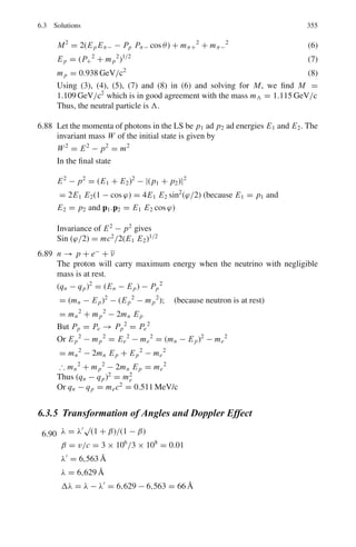 4.3 Solutions 279
4.43 (a) Use the relation
dU = T ds − PdV (1)
Here,
dV = 0(∵ V = constant) and
U = aV T4
(2)
dU = 4aV T 3
dT = T ds

ds
dT

V
= 4aV T 2
Integrating S = 4
3
aT3
V
(b) F = U − T S = aV T 4
−
4
3
aT 4
V = −
1
3
aV T 4
p = −

∂F
∂V

T
=
1
3
aT 4
=
1
3
u
4.44 According to Dulong-Petit’s law the molar specific heats of all substances,
with a few exceptions like carbon, have values close to 6 cal/mol◦
C−1
. The
specific heat of Cu is 387
kgK−1 = 0.387J
gK−1 = 0.0926cal/gK−1
. Therefore, the atomic
mass of Cu = 6
0.0926
= 64.79 amu.
4.3.3 Statistical Distributions
4.45 Probability for the rotational state to be found with quantum number J is given
by the Boltzmann’s law.
P(E) ∝ (2J + 1) exp[−J(J + 1)2
/2I0kT
where I0 is the moment of inertia of the molecule, k is Boltzmann’s constant,
and T the Kelvin temperature. The two lowest states have J = 0 and J = 1
I0 = M(r/2)2
+ M(r/2)2
=
1
2
Mr2
, where M = 938 MeV/c2
2I0 = Mr2
= 938 × (1.05 × 10−10
)2
/c2
c = 197.3 MeV − 10−15
m
kT = 1.38 × 10−23
×
50
1.6 × 10−13
= 43.125 × 10−10
2
2I0kT
=
2
c2
Mc2r2kT
=
(197.3)2
× 10−30
938 × (1.05 × 10−10)2 × 43.125 × 10−10
= 0.8728
For J = 1,
J(J + 1)2
2kT
= 1 × (1 + 1) × 0.8728 = 1.7457
For J = 0, P(E0) ∝ 1.0
For J = 1, P(E1) ∝ (2 × 1 + 1) exp(−1.7457) = 0.52
∴ P(E0) : P(E1) :: 1 : 0.52
 