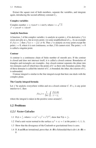 18 1 Mathematical Physics
Type IV equations reducible to linear form
Some equations that are not linear can be reduced to the linear form by a suitable
substitution, for example
(A)
dy
dx
+ Py = Qyn
where P, Q are functions of x alone, or constants. Equation (A) may be reduced to
the linear form (A), Type III by means of the substitution x = y−n+1
.
Differential equations of the nth Order and of the nth degree
Consider special cases of linear differential equations.
Type I – The linear differential equation
(A)
dn
y
dxn
+ P1
dn−1
y
dxn−1
+ P2
dn−2
y
dxn−2
+ · · · + Pn y = 0
in which coefficients P1, P2, . . . Pn are constants.
Consider the differential equation of third order
(B)
d3
y
dx3
+ P1
d2
y
dx2
+ P2
dy
dx
+ P3 y = 0
where P1, P2 and P3 are constants. The corresponding auxiliary equation is
r3
+ P1r2
+ P2r + P3 = 0
Let the roots be r1,r2,r3.
If r1,r2,r3 are real and distinct,
y = C1er1x
+ C2er2x
+ C3er3x
If r1,r2,r3 are real and equal
y = C1e−r1x
+ C2xe−r2x
+ C3x2
e−r3x
In case a + bi and a − bi are each multiple roots of the auxiliary equation occur-
ring s times, the solutions would be
C1eax
cos bx, C2xeax
cos bx, C3x2
eax
cos bx, . . . Cs xs−1
eax
cos bx
C	
1eax
sin bx, C	
2xeax
sin bx, C	
3x2
eax
sin bx, . . . C	
s xs−1
eax
sin bx
Summary for the rule for solving differential equations of the type
dn
y
dxn
+ P1
dn−1
y
dxn−1
+ P2
dn−2
y
dxn−2
+ · · · + Pn y = 0
where P1, P2, . . . Pn are constants.
 