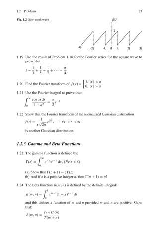20 1 Mathematical Physics
Procedure:
First step: Replace the RHS member of the given equation (I) by zero and solve
the complimentary function of I to get y = u.
Second step: Differentiate successively the given equation (I) and obtain, either
directly or by elimination, a differential equation of a higher order of type I.
Third step: Solving this new equation by the previous rule we get its complete
solution
y = u + v
where the part u is the complimentary function of (I) already found in the first step,
and v is the sum of additional terms found
Fourth step: To find the values of the constants of integration in the particular
solution v, substitute
y = u + v
and its derivatives in the equation (I). In the resulting identity equation equate the
coefficients of like terms, solve for constants of integration, substitute their values
back in
y = u + v
giving the complete solution of (I).
Type III
dn
y
dxn
= X
where X is a function of x alone, or constant
Integrate n times successively. Each integration will introduce one arbitrary
constant.
Type IV
d2
y
dx2
= Y
where Y is a function of y alone
Multiply the LHS member by the factor 2dy
dx
dx and the RHS member by k equiv-
alent factor 2dy
2
dy
dx
d2
y
dx2
dx = d

dy
dx
2
= 2Y dy

d

dy
dx
2
=

dy
dx
2
=

2Y dy + C1
 