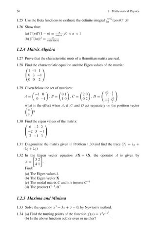 1.2 Problems 21
Extract the square root of both members, separate the variables, and integrate
again, introducing the second arbitrary constant C2.
Complex variables
Complex number z = r(cos θ + i sin θ), where i =
√
−1
zn
= cos nθ + i sin nθ
Analytic functions
A function f of the complex variable z is analytic at a point zo if its derivative f 	
(z)
exists not only at zo but at every point z in some neighborhood of zo. As an example
if f (z) = 1
z
then f 	
(z) = − 1
z2 (z 
= 0). Thus f is analytic at every point except the
point z = 0, where it is not continuous, so that f 	
(0) cannot exist. The point z = 0
is called a singular point.
Contour
A contour is a continuous chain of finite number of smooth arcs. If the contour
is closed and does not intersect itself, it is called a closed contour. Boundaries of
triangles and rectangles are examples. Any closed contour separates the plane into
two domains each of which have the points of C as their only boundary points. One
of these domains is called the interior of C, is bounded; the other, the exterior of C,
is unbounded.
Contour integral is similar to the line integral except that here one deals with the
complex plane.
The Cauchy integral formula
Let f be analytic everywhere within and on a closed contour C. If zo is any point
interior to C, then
f (zo) =
1
2πi

C
f (z) dz
z − zo
where the integral is taken in the positive sense around C.
1.2 Problems
1.2.1 Vector Calculus
1.1 If φ = 1
r
, where r = (x2
+ y2
+ z2
)1/2
, show that ∇φ = r
r3 .
1.2 Find a unit vector normal to the surface xy2
+ xz = 1 at the point (−1, 1, 1).
1.3 Show that the divergence of the Coulomb or gravitational force is zero.
1.4 If A and B are irrotational, prove that A×B is Solenoidal that is div (A×B) =
0
 
