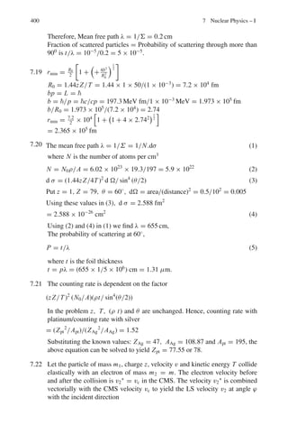 6.1 Basic Concepts and Formulae 317
Rule: Every rigid body appears to be longest when at rest relative to the observer.
When it is moving relative to the observer it appears contracted in the direction of
its relative motion by the factor

1 − ν2/c2, while its dimensions perpendicular to
the direction of motion are unaffected.
Addition of velocities
β =
β1 + β2
1 + β1β2
(6.29)
Mass, energy and momentum
m = m0γ =
m0

1 − ν2/c2
(6.30)
where m is the effective mass and m0 is the rest mass.
The rest mass energy
E0 = m0c2
(6.31)
The total energy of a free particle is
E = T + m0c2
= mc2
= m0γ c2
(6.32)
where T is the kinetic energy.
The momentum p is given by
P = mν = m0γβc (6.33)
E2
= c2
p2
+ m2
0c4
(6.34)
cp = βE (6.35)
c2
p2
= T 2
+ 2T m0c2
(6.36)
Lorentz transformations of momentum and energy
cpx	 = γ (cpx − βE) (6.37)
cpy	 = cpy (6.38)
cpz = cpz (6.39)
E	
= γ (E − βcpx ) (6.40)
 