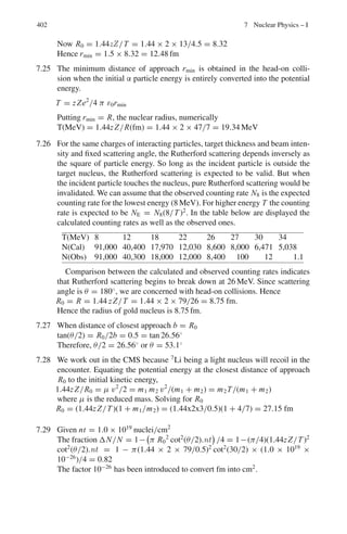 6.2 Problems 319
6.2 Problems
6.2.1 Lorentz Transformations
6.1 In the inertial system S, an event is observed to take place at point A on the
x-axis and 10−6
S later another event takes place at point B, 900 m further
down. Find the magnitude and direction of the velocity of S	
with respect to S
in which these two events appear simultaneous.
6.2 Show that the Lorentz-transformations connecting the S	
and S systems may
be expressed as
x1
	
= x1 cosh α−ct sinh α
x2
	
= x2
x3
	
= x3
t	
= t cosh α − (x1t sinh α)/c
where tanh α = ν/c. Also show that the Lorentz transformations correspond
to a rotation through an angle iα in four-dimensional space.
6.3 A pion moving along x-axis with β = 0.8 in the lab system decays by emitting
a muon with β	
= 0.268 along the incident direction (x	
-axis) in the rest
system of pion. Find the velocity of the muon (magnitude and direction) in the
lab system.
6.4 In Problem 6.3, the muon is emitted along the y	
-axis. Find the velocity of
muon in the lab frame
6.5 In Problem 6.3, the muon is emitted along the positive y-axis (i.e. perpendic-
ular to the incidental direction of pion in the lab frame). Find the speed of
muon in the lab frame and the direction of emission in the rest frame of pion.
Assume βc = 0.2
6.6 Show that Maxwell’s equations for the propagation of electromagnetic waves
are Lorentz invariant.
6.7 A neutral K meson decays in flight via K0
→ π+
π−
. If the negative pion is
produced at rest, calculate the kinetic energy of the positive pion.
[Mass of K0
is 498 MeV/c2
; that of π±
is 140 MeV/c2
]
6.8 A pion travelling with speed ν = |ν| in the laboratory decays via π → μ + ν.
If the neutrino emerges at right angles to ν, find an expression for the angle θ
at which the muon emerges.
6.9 Determine the speed of the Lorentz transformation in the x-direction for which
the velocity in the frame S of a particle is u = (c/
√
2, c/
√
2) and the velocity
in frame S	
is seen as
u
= (−c/
√
2, c/
√
2).
6.10 A particle decays into two particles of mass m1 and m2 with a release of energy
Q. Calculate relativistically the energy carried by the decay products in the
rest frame of the decaying particle.
 