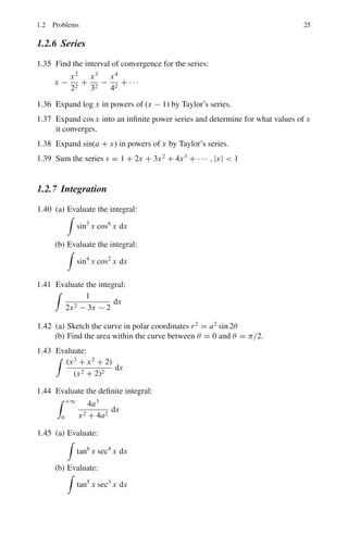 22 1 Mathematical Physics
1.5 (a) If the field is centrally represented by F = f (x, y, z), r = f (r)r, then it
is conservative conditioned by curl F = 0, that is the field is irrotational.
(b) What should be the function F(r) so that the field is solenoidal?
1.6 Evaluate

c A . dr from the point P(0, 0, 0) to Q(1, 1, 1) along the curve
r = ît + ĵt2
+ k̂r3
with x = t, y = t2
, z = t3
, where A = yî + xz ĵ + xyzk̂
1.7 Evaluate
!
c A . dr around the closed curve C defined by y = x2
and y2
= 8x,
with A = (x + y)î + (x − y) ĵ
1.8 (a) Show that F = (2xy + z2
)î + x2
ĵ + xyzk̂, is a conservative force field.
(b) Find the scalar potential.
(c) Find the work done in moving a unit mass in this field from the point
(1, 0, 1) to (2, 1, −1).
1.9 Verify Green’s theorem in the plane for

c(x + y)dx + (x − y) dy, where C is
the closed curve of the region bonded by y = x2
and y2
= 8x.
1.10 Show that

s A . ds = 12
5
π R2
, where S is the sphere of radius R and
A = îx3
+ ĵ y3
+ k̂z3
1.11 Evaluate

r A . dr around the circle x2
+ y2
= R2
in the xy-plane, where
A = 2yî − 3x ĵ + zk̂
1.12 (a) Prove that the curl of gradient is zero.
(b) Prove that the divergence of a curl is zero.
1.13 If φ = x2
y − 2xz3
, then:
(a) Find the Gradient.
(b) Find the Laplacian.
1.14 (a) Find a unit vector normal to the surface x2
y + xz = 3 at the point
(1, −1, 1).
(b) Find the directional derivative of φ = x2
yz + 2xz3
at (1, 1, −1) in the
direction 2î − 2 ĵ + k̂.
1.15 Show that the divergence of an inverse square force is zero.
1.16 Find the angle between the surfaces x2
+ y2
+ z2
= 1 and z = x2
+ y2
− 1 at
the point (1, +1, −1).
1.2.2 Fourier Series and Fourier Transforms
1.17 Develop the Fourier series expansion for the saw-tooth (Ramp) wave f (x) =
x/L, −L  x  L, as in Fig. 1.2.
1.18 Find the Fourier series of the periodic function defined by:
f (x) = 0, if − π ≤ x ≤ 0
f (x) = π, if 0 ≤ x ≤ π
 