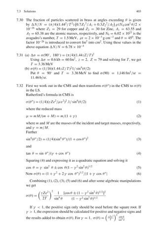320 6 Special Theory of Relativity
6.11 A π-meson with a kinetic energy of 140 MeV decays in flight into μ-meson
and a neutrino. Calculate the maximum energy which (a) the μ-meson (b) the
neutrino may have in the Laboratory system (Mass of π-meson = 140 MeV/c2
,
mass of μ-meson = 106 MeV/c, mass of neutrino = 0)
[University of Bristol 1968]
6.12 A positron of energy E+ , and momentum p+ and an electron, energy E−,
momentum p− are produced in a pair creation process
(a) What is the velocity of their CMS?
(b) What is the energy of either particle in the CMS?
6.13 A particle of mass m collides elastically with another identical particle at rest.
Show that for a relativistic collision
tan θ tan ϕ = 2/(γ + 1)
where θ, ϕ are the angles of the out-going particles with respect to the direc-
tion of the incident particle and γ is the Lorentz factor before the collision.
Also, show that θ + ϕ ≤ π/2 where the equal sign is valid in the classical
limit
6.14 A K+
meson at rest decays into a π+
meson and π0
meson. The π+
meson
decays into a μ meson and a neutrino. What is the maximum energy of the
final μ meson? What is its minimum energy?
(mK = 493.5 MeV/c2
, mπ+ = 139.5 MeV/c2
, mπ0 = 135 MeV/c2
,
mμ = 106 MeV/c2
, mν = 0)
6.15 An unstable particle decays in its flight into three charged pions (mass
140 MeV/c2
). The tracks recorded are shown in Fig. 6.2, the event being
coplanar. The kinetic energies and the emission angles are
T1 = 190 MeV, T2 = 321 MeV, T3 = 58 MeV
θ1 = 22.4◦
, θ2 = 12.25◦
Estimate the mass of the primary particle and identify it. In what direction was
it moving?
Fig. 6.2 Decay of a kaon into
three poins
6.2.2 Length, Time, Velocity
6.16 If a rod travels with a speed ν = 0.8 c along its length, how much does it
shrink?
 