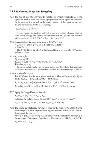 6.2 Problems 321
6.17 If a rod is to appear shrunk by half along its direction of motion, at what speed
should it travel?
6.18 Assuming that the rest radius of earth is 6,400 km and its orbital speed about
the sun is 30 km−1
, how much does earth’s diameter appear to be shortened to
an observer on the sun, due to earth’s orbital motion?
6.19 The mean life-time of muons at rest is found to be about 2.2 × 10−6
s, while
the mean life time in a burst of cosmic rays is found to be 1.5 × 10−5
s. What
is the speed of these cosmic ray muons?
6.20 A beam of muons travels with a speed of v = 0.6 c. Their mean life-time
as observed in the laboratory is found to be 2.9 × 10−6
s. What is the mean
life-time of muons when they decay at rest?
6.21 (a) If the mean proper life-time of muons is 2.2 × 10−6
s, what average dis-
tance would they travel in vacuum before decaying in the reference frame
in which its velocity is measured as 0.6 c?
(b) Compare this distance with the distance the muon sees while travelling.
6.22 With what constant velocity must a person travel from the centre to the edge
of our galaxy so that the trip may last 40 years (proper time)? Assume that the
radius of the galaxy is 3 × 104
light years?
6.23 A pion is produced in a high energy collision of a primary cosmic ray particle
in the earth’s atmosphere 1 km above the sea level. It proceeds vertically down
at a speed of 0.99 c and decays in its rest frame 2.5×10−8
s after its production.
At what altitude above the sea level is it observed from the ground to decay?
6.24 One cosmic particle approaches the earth along its axis with a velocity of
0.9 c toward the North Pole and another one with a velocity of 0.5 c toward
the South Pole. Find the relative speed of approach of one particle with respect
to another.
6.25 A 100 MeV electron moves along the axis of an evacuated tube of length 4 m
fixed to the laboratory frame. What length of the tube would be measured by
the observer moving with the electron?
6.26 A man has a mass of 100 kg on the earth. When he is in the space-craft, an
observer from the earth registers his mass as 101 kg. Determine the speed of
the space-craft.
6.27 At the time a space ship moving with speed ν = 0.5 c passes a space station
located near Mars, a radio signal is sent from the station to earth. This signal
is received on earth 1,125 s later.
How long does the spaceship take to reach the earth according to the observers
on earth?
6.28 In Problem 6.27, what is the duration according to the crew of the spaceship?
 