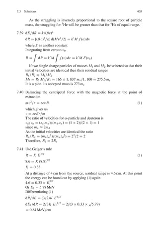 322 6 Special Theory of Relativity
6.29 A spaceship is moving away from earth with speed ν = 0.6 c. When the ship
is at a distance d = 5 × 108
km from earth. A radio signal is sent to the ship
by the observers on earth.
How long does the signal take to reach the ship as measured by the scientist
on earth?
6.30 In Problem 6.29, how long does the signal take to reach the ship as measured
by the crew of the spaceship?
6.31 If the mean track length of 100 MeV π mesons is 4.88 m up to the point of
decay, calculate their mean lifetime.
[University of Durham 1962]
6.32 A beam of π+
mesons of energy 1 GeV has an intensity of 106
particles per sec
at the beginning of a 10 m flight path. Calculate the intensity of the neutrino
flux at the end of the flight path (mass of π meson = 139 MeV/c2
, lifetime =
2.56 × 10−8
s)
[University of Durham 1961]
6.33 A π+
meson at rest decays into a μ+
meson and a neutrino in 2.5 × 10−8
s.
Assuming that the π+
meson has kinetic energy equal to its rest energy. What
distance would the meson travel before decaying as seen by an observer at rest?
6.34 Beams of high-energy muon neutrinos can be obtained by generating intense
beams of π+
mesons and allowing them to decay while in flight. What frac-
tion of the π+
mesons in a beam of momentum 200 GeV/c will decay while
travelling a distance of 300 m?
At the end of the decay path (an evacuated tunnel) the beam is a mixture of
π+
-mesons, muons and neutrinos. What distinguishes these particles in their
interactions with matter, and how is a neutrino beam free of contamination by
π-mesons and muons obtained? [π+
-meson mean-life: 2.6 × 10−8
s]
[Osmania University]
6.35 A beam of 140 MeV kinetic energy π+
mesons through three counters A, B,
C spaced 10 m apart. If 1,000 pions pass through counter A and 470 in B. (a)
how many pions are expected to be recorded in C? (b) Find the mean life time
of pions (Take mass of pion as 140 MeV/c2
)
6.36 A moving object heads toward a stationary one with a velocity αc. At what
velocity βc would an observer have to move so that in his frame of reference
the objects would have equal and opposite velocities?
6.37 A beam of identical unstable particles flying at a speed βc is sent through
two counters separated by a distance L. It is observed that N1 particles are
recorded at the first counter and N2 at the second counter, the reduction being
solely due to the decay of the particles in flight.
(i) Show that the lifetime of the particles at rest is given by
τ =
L
ln

N1
N2

(

γ 2 − 1 c
 