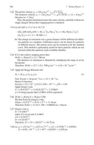 6.2 Problems 323
where the Lorentz factor γ is defined as usual
(ii) Hence determine the lifetime of muons at rest, knowing that when trav-
elling at a speed c
√
8/3 through the apparatus described above (with L =
200 m) N1 and N2 were measured to be 10,000 and 8,983, respectively.
[adapted from University of London, Royal Holloway and Bedford New
College]
6.38 A particle X at rest is a sphere of rest-mass m and radius r and has a proper
lifetime τ. If the particle is moving with speed
√
3
2
c with respect to the lab
frame (c is the speed of light):
(a) Determine the total energy of the particle in the lab frame
(b) The average distance the particle travels in the lab before decaying
(c) Sketch the shape and dimensions of the particle when viewed perpendicular
to its motion in the lab frame, include an arrow to indicate its direction of
motion on your sketch.
[adapted from the University of London Royal Holloway and Bedford New
College 2006]
6.39 The Lorentz velocity transformation is ν	
= ν−u
1−uν/c2 , where ν	
and ν are the
velocities of an object parallel to u as measured in two inertial frames with
relative velocity u. Show that a photon moving at c, the speed of light will
have the same speed in all frames of reference.
6.2.3 Mass, Momentum, Energy
6.40 The mean life-time of muons at rest is 2.2 × 10−6
s. The observed mean life-
time of muons as measured in the laboratory is 6.6 × 10−6
s. Find
(a) The effective mass of a muon at this speed when its rest mass is 207 me
(b) its kinetic energy (c) its momentum
6.41 Calculate the energy that can be obtained from complete annihilation of 1 g of
mass.
6.42 What is the speed of a proton whose kinetic energy equals its rest energy?
Does the result depend on the mass of proton?
6.43 What is the speed of a particle when accelerated to 1.0 GeV when the
particle is (a) proton (b) electron
6.44 (a) Calculate the energy needed to break up the 12
C nucleus into its con-
stituents. The rest masses in amu are:
12
C 12.000000; p 1.007825; n 1.008665; α 4.002603
(b) If 12
C nucleus is to break up into 3 alphas. Calculate the energy that is
released.
 
