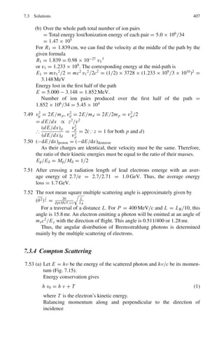 324 6 Special Theory of Relativity
(c) If the alphas are to further break into neutrons and protons, then show that
the overall energy needed is identical with the results in (a)
6.45 The kinetic energy and the momentum of a particle deduced from mea-
surements on its track in nuclear photographic emulsions are 250 MeV and
368 MeV/c, respectively. Determine the mass of the particle in terms of elec-
tron mass and identify it.
[University of Durham]
6.46 What is the rest mass energy of an electron (me = 9.1 × 10−31
kg)?
6.47 What potential difference is required to accelerate an electron from rest to
velocity 0.6 c?
6.48 At what velocity does the relativistic kinetic energy differ from the classical
energy by
(a) 1% (b) 10%?
6.49 Prove that if ν/c  1, the kinetic energy of a particle will be much less
than its rest energy. Further show that the relativistic expression reduces to the
classical one for small velocities.
6.50 Find the effective mass of a photon for
(a) λ = 5,000Å (visible region) (b) λ = 1Å (X-ray region)
6.51 Show that 1 amu = 931.5 MeV/c2
6.52 Estimate the energy that is released in the explosion of a fission bomb con-
taining 5.0 kg of fissionable material
6.53 A proton moving with a velocity βc collides with a stationary electron of mass
m and knocks it off at an angle θ with the incident direction. Show that the
energy imparted to the electron is approximately
T = 2mc2
β2
cos2
θ/(1 − β2
cos2
θ)
6.54 A positive pion (mπ = 273 me) decays into a muon (mμ = 207 me) and
a neutrino (mν = 0) at rest. Calculate the energy carried by the muon and
neutrino, given that mec2
= 0.511 MeV
6.55 A body of rest mass m travelling initially at a speed of β = 0.6 makes a com-
pletely inelastic collision with an identical body initially at rest. Find (a) the
speed of the resulting body (b) its rest mass in terms of m.
6.56 A neutral particle is observed to decay into a kaon and a pion. They are pro-
duced in the opposite direction, each of them with momentum 861 MeV/c.
Calculate the mass of the neutral particle and identify it. (Mass of kaon is
494 MeV/c2
, Mass of pion is 140 MeV/c2
).
6.57 A pion at rest decays via π → μ + ν. Find the speed of the muon in terms of
the masses involved.
 